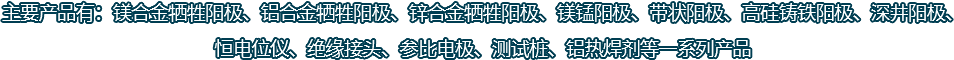 主要產(chǎn)品有：鎂合金犧牲陽(yáng)極、鋁合金犧牲陽(yáng)極、鋅合金犧牲陽(yáng)極、鎂錳陽(yáng)極、帶狀陽(yáng)極、高硅鑄鐵陽(yáng)極、深井陽(yáng)極、恒電位儀、絕緣接頭、參比電極、測(cè)試樁、鋁熱焊劑等一系列產(chǎn)品